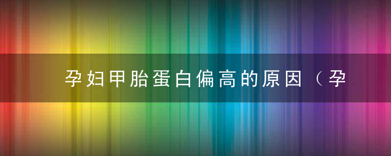 孕妇甲胎蛋白偏高的原因（孕妇甲胎蛋白偏高的原因有哪些）