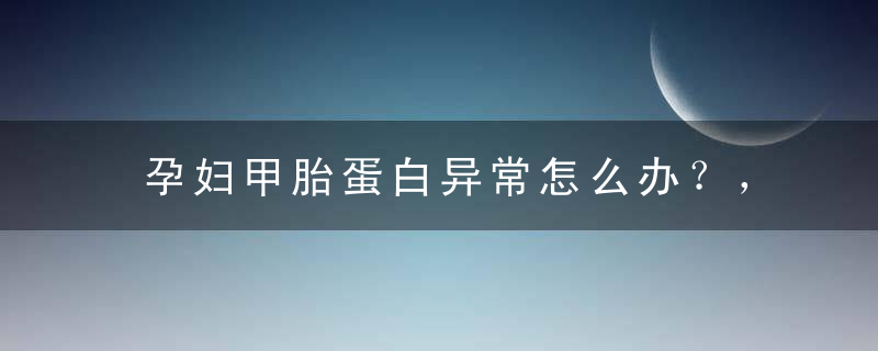 孕妇甲胎蛋白异常怎么办？，孕妇甲胎蛋白偏高怎么办