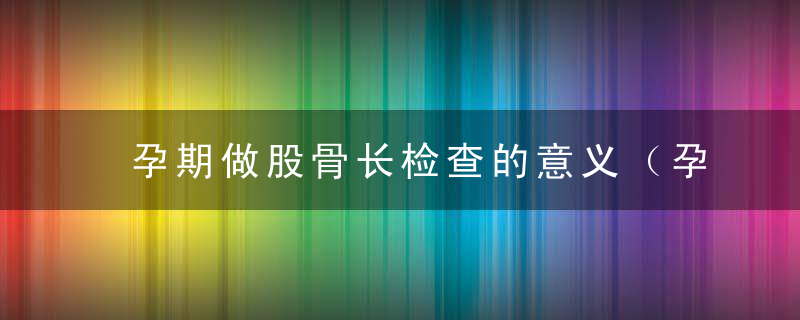 孕期做股骨长检查的意义（孕期检查股骨是什么）