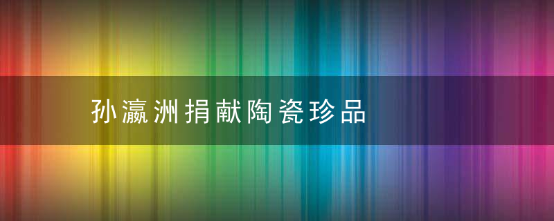 孙瀛洲捐献陶瓷珍品
