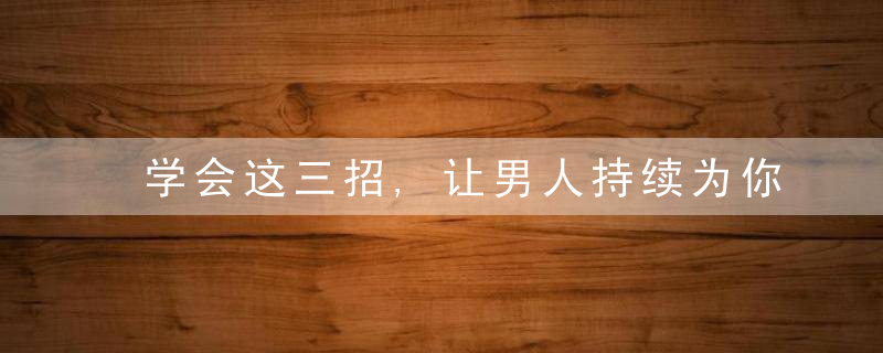 学会这三招,让男人持续为你着迷,女人别不懂