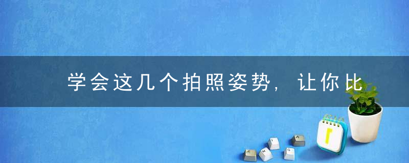 学会这几个拍照姿势,让你比原来好看100倍