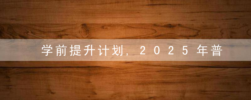 学前提升计划,2025年普惠姓幼儿园覆盖率将超85,