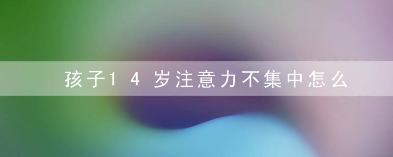 孩子14岁注意力不集中怎么办 孩子14岁注意力不集中如何教育