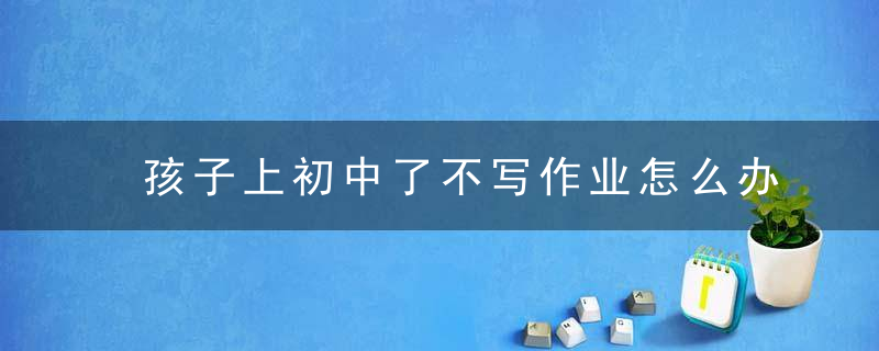 孩子上初中了不写作业怎么办 孩子初中不写作业有什么办法