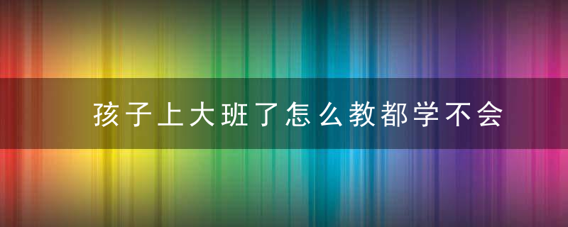 孩子上大班了怎么教都学不会 孩子上大班了怎么教都学不会