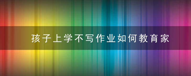 孩子上学不写作业如何教育家长 孩子不写作业要怎样教育