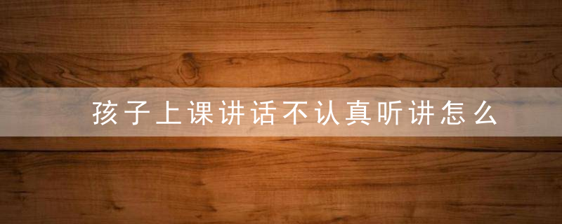 孩子上课讲话不认真听讲怎么办