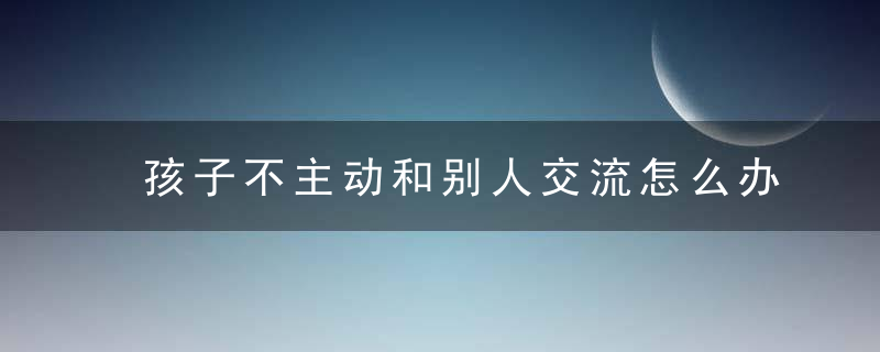 孩子不主动和别人交流怎么办