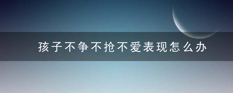 孩子不争不抢不爱表现怎么办 孩子不争不抢不爱表现的方法