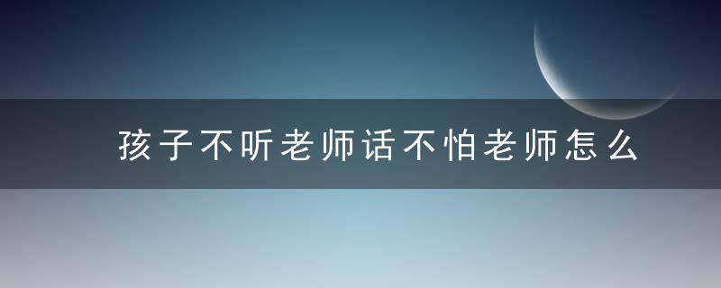 孩子不听老师话不怕老师怎么办 小孩不听老师话怎么办