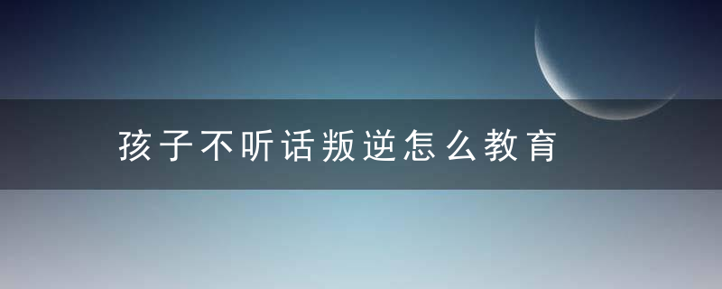 孩子不听话叛逆怎么教育