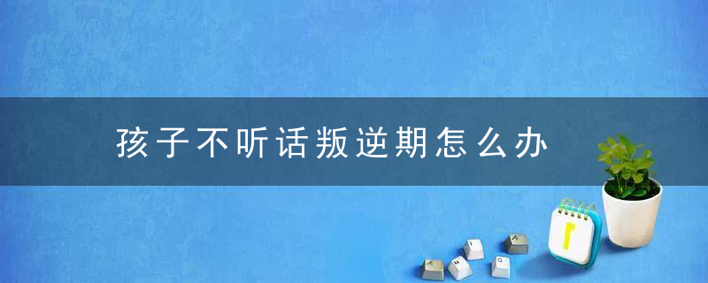 孩子不听话叛逆期怎么办