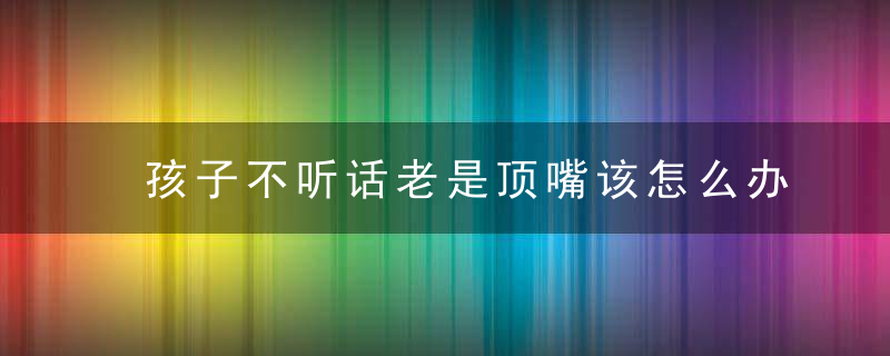 孩子不听话老是顶嘴该怎么办 孩子不听话老是顶嘴家长可以怎么做