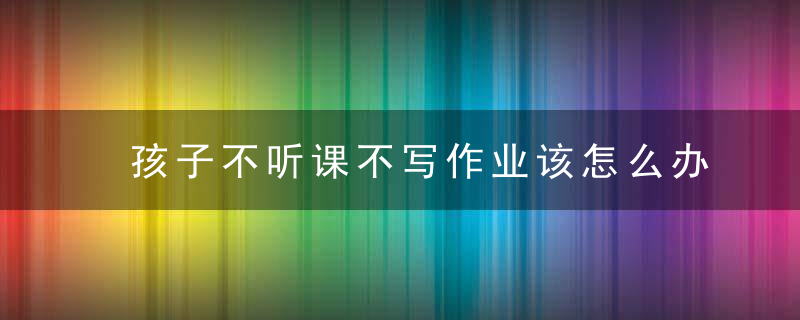 孩子不听课不写作业该怎么办 如何解决孩子不听话不写作业