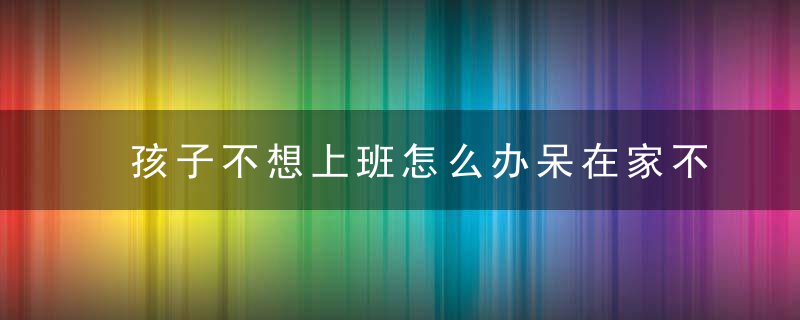 孩子不想上班怎么办呆在家不出门