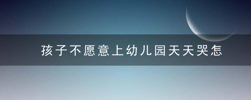 孩子不愿意上幼儿园天天哭怎么办 孩子不愿意上幼儿园天天哭如何处理