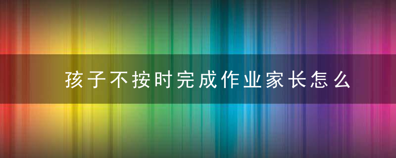 孩子不按时完成作业家长怎么办 孩子不按时完成作业家长如何教育