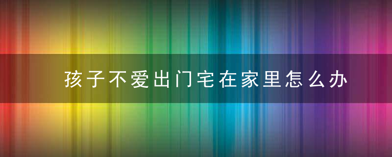 孩子不爱出门宅在家里怎么办 孩子不爱出门宅在家里家长如何引导