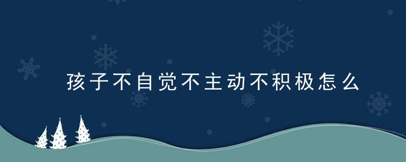 孩子不自觉不主动不积极怎么办 孩子不自觉不主动不积极解决方法