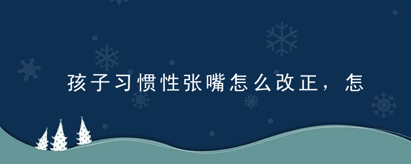 孩子习惯性张嘴怎么改正，怎样改掉孩子张嘴的毛病