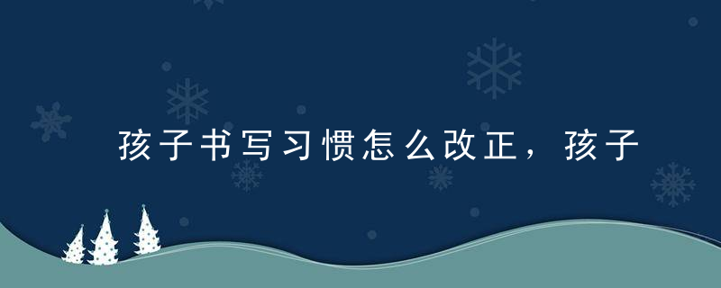 孩子书写习惯怎么改正，孩子写字不规范怎么能让他改过来