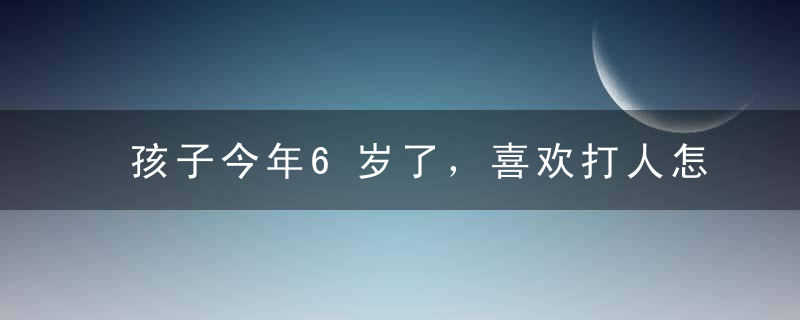 孩子今年6岁了，喜欢打人怎么办？