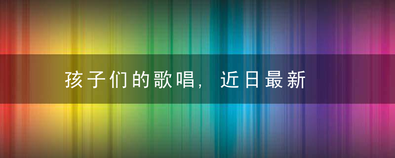 孩子们的歌唱,近日最新