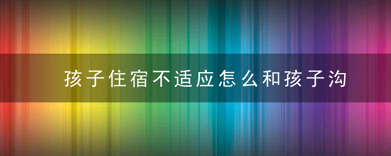 孩子住宿不适应怎么和孩子沟通 如何解决孩子不适应住校