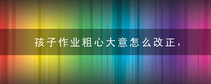 孩子作业粗心大意怎么改正，如何改正孩子做作业粗心大意的毛病