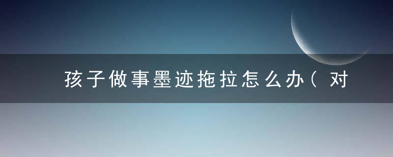 孩子做事墨迹拖拉怎么办(对于孩子做事墨迹拖拉怎么办)