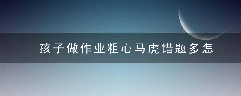 孩子做作业粗心马虎错题多怎么办 孩子做作业粗心马虎错题多的教育方法