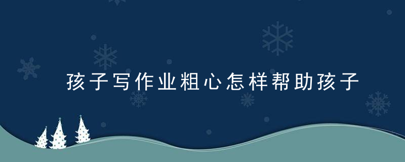 孩子写作业粗心怎样帮助孩子改掉 孩子写作业粗心如何帮助孩子改掉