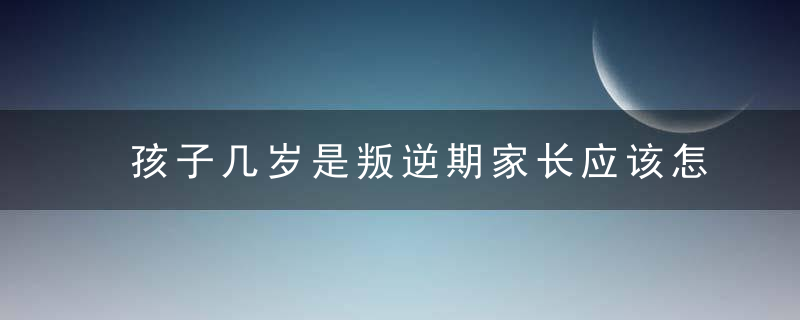 孩子几岁是叛逆期家长应该怎么办 孩子叛逆期的时候家长的应对方法