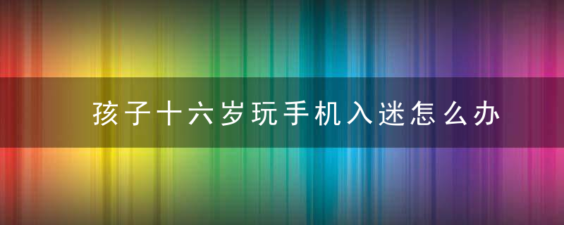 孩子十六岁玩手机入迷怎么办 孩子十六岁玩手机入迷怎么办呢