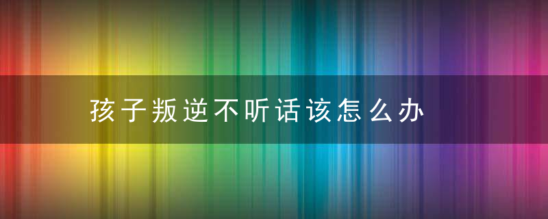 孩子叛逆不听话该怎么办