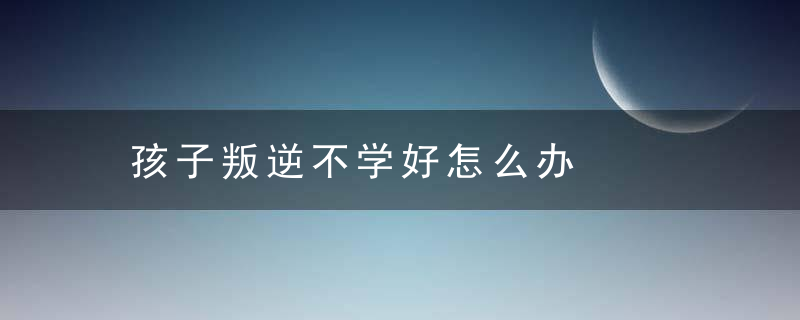 孩子叛逆不学好怎么办