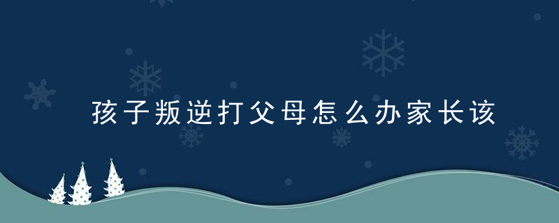 孩子叛逆打父母怎么办家长该如何处理