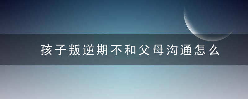 孩子叛逆期不和父母沟通怎么办