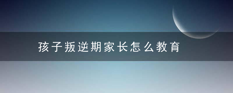 孩子叛逆期家长怎么教育