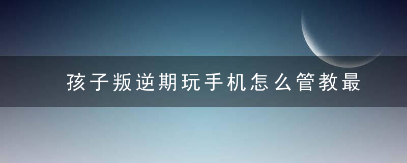 孩子叛逆期玩手机怎么管教最合适