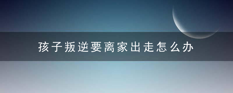 孩子叛逆要离家出走怎么办