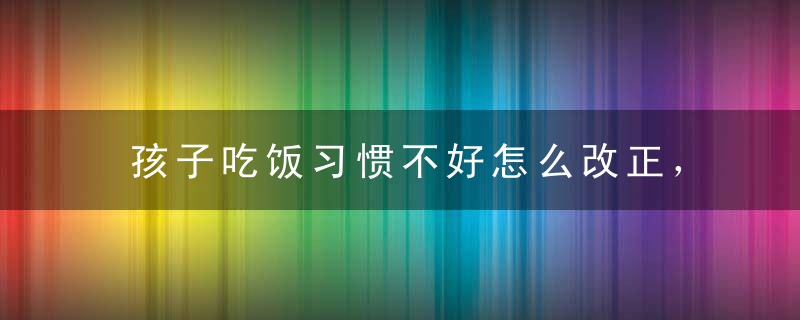 孩子吃饭习惯不好怎么改正，如何改掉孩子吃饭慢的毛病