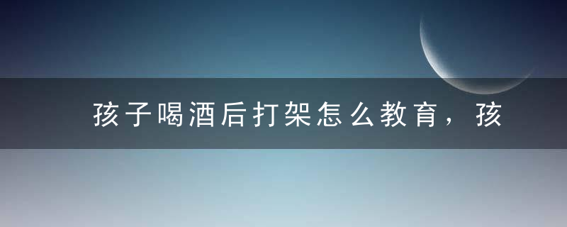 孩子喝酒后打架怎么教育，孩子喝酒后打架怎么教育呢