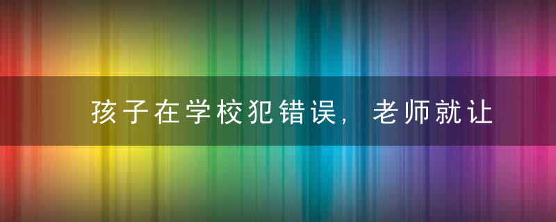 孩子在学校犯错误,老师就让孩子回家反省一周,家长,这