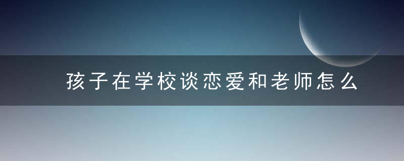 孩子在学校谈恋爱和老师怎么说 孩子在学校谈恋爱和老师交谈的方法