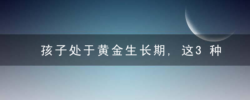 孩子处于黄金生长期,这3种营养素要多吃些,别乱补