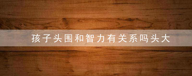 孩子头围和智力有关系吗头大就代表聪明吗