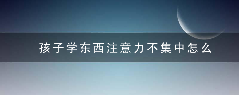 孩子学东西注意力不集中怎么办