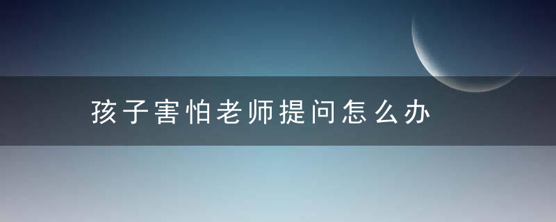 孩子害怕老师提问怎么办